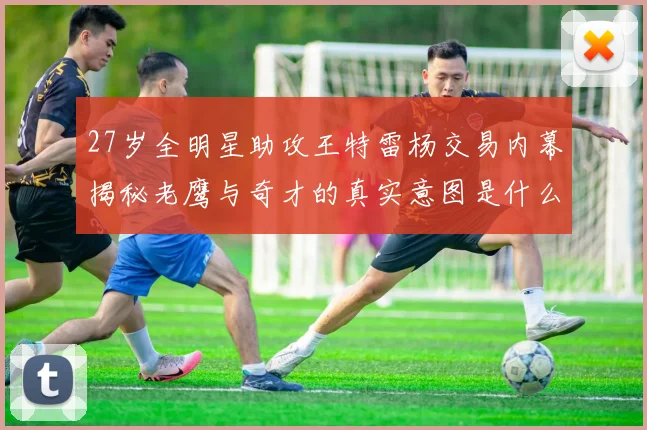 27岁全明星助攻王特雷杨交易内幕揭秘老鹰与奇才的真实意图是什么