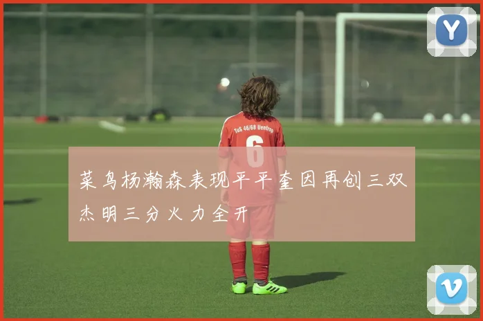 菜鸟杨瀚森表现平平奎因再创三双杰明三分火力全开
