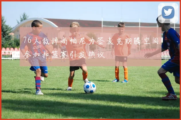 76人裁掉尚帕尼为签麦克朗腾空间参加扣篮赛引发热议