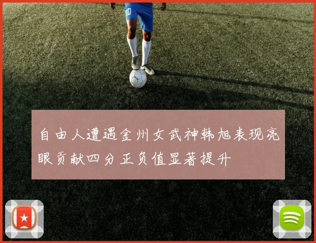 自由人遭遇金州女武神韩旭表现亮眼贡献四分正负值显著提升