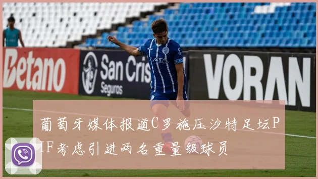 葡萄牙媒体报道C罗施压沙特足坛PIF考虑引进两名重量级球员
