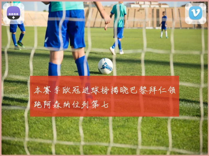 本赛季欧冠进球榜揭晓巴黎拜仁领跑阿森纳位列第七