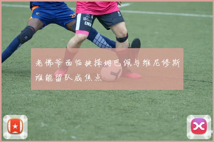 老佛爷面临抉择姆巴佩与维尼修斯谁能留队成焦点