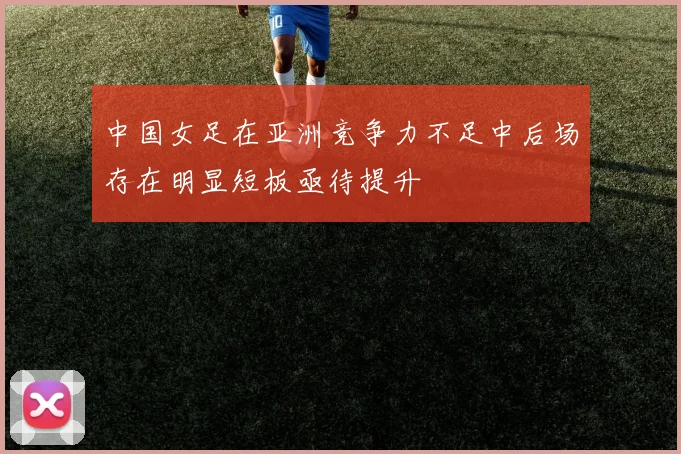 中国女足在亚洲竞争力不足中后场存在明显短板亟待提升