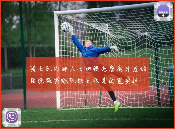 骑士队内部人士回顾老詹离开后的困境强调球队缺乏根基的重要性
