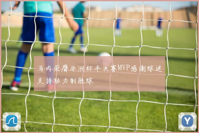 马内荣膺非洲杯半决赛MVP感谢球迷支持助力制胜球