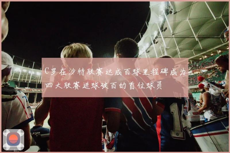 C罗在沙特联赛达成百球里程碑成为四大联赛进球破百的首位球员
