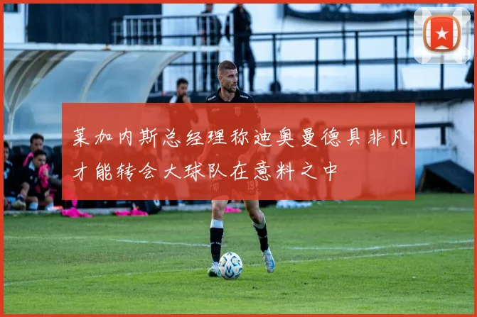 莱加内斯总经理称迪奥曼德具非凡才能转会大球队在意料之中