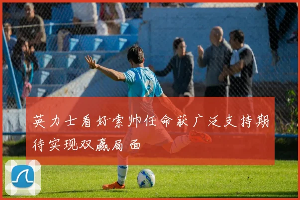 英力士看好索帅任命获广泛支持期待实现双赢局面