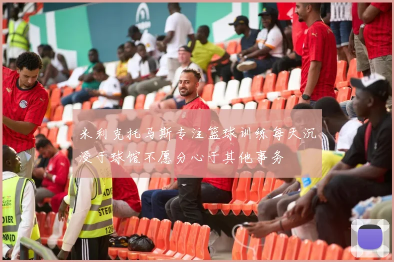 米利克托马斯专注篮球训练每天沉浸于球馆不愿分心于其他事务