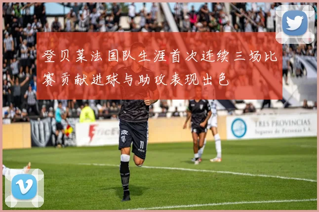 登贝莱法国队生涯首次连续三场比赛贡献进球与助攻表现出色