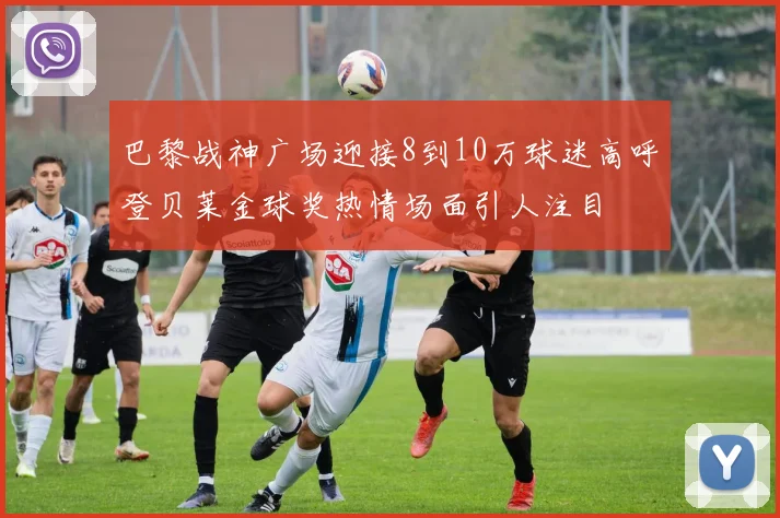 巴黎战神广场迎接8到10万球迷高呼登贝莱金球奖热情场面引人注目