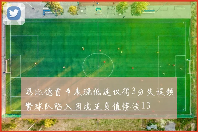 恩比德首节表现低迷仅得3分失误频繁球队陷入困境正负值惨淡13