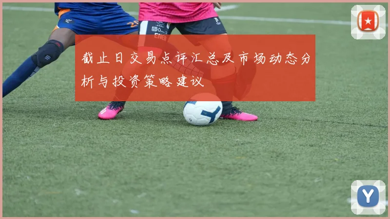 截止日交易点评汇总及市场动态分析与投资策略建议