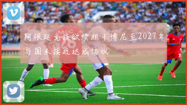 阿根廷竞技欲续租卡博尼至2027年与国米接近达成协议