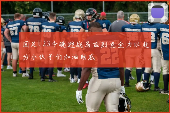 国足U23今晚迎战乌兹别克全力以赴为小伙子们加油助威