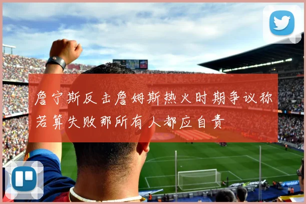 詹宁斯反击詹姆斯热火时期争议称若算失败那所有人都应自责