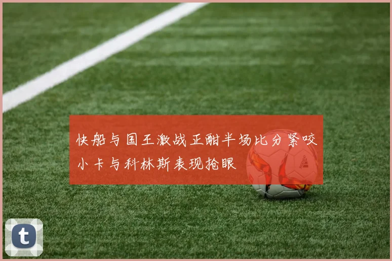快船与国王激战正酣半场比分紧咬小卡与科林斯表现抢眼