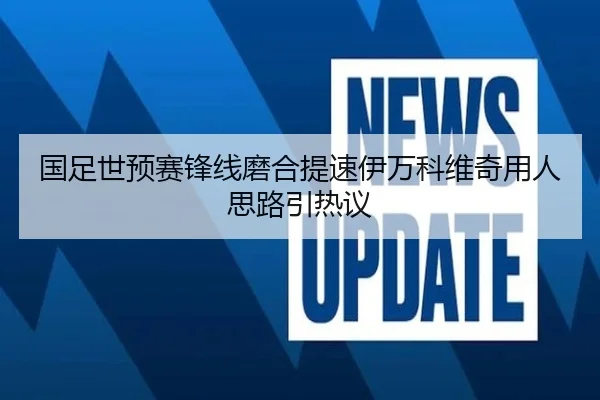 国足世预赛锋线磨合提速伊万科维奇用人思路引热议